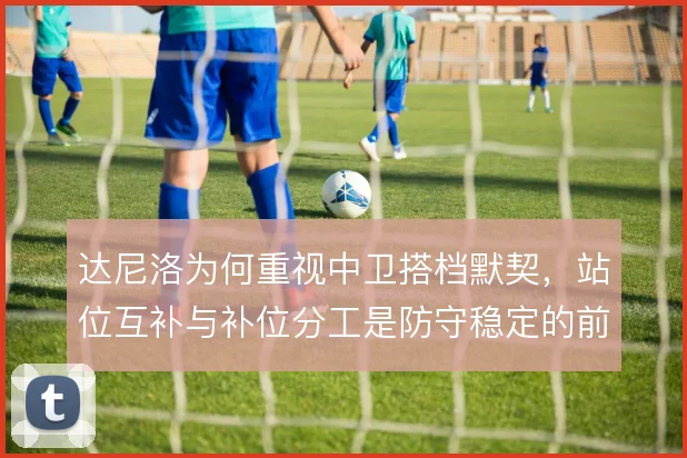 达尼洛为何重视中卫搭档默契,站位互补与补位分工是防守稳定的前提