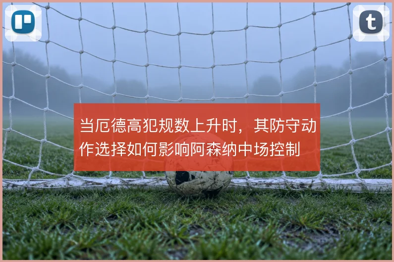 当厄德高犯规数上升时，其防守动作选择如何影响阿森纳中场控制