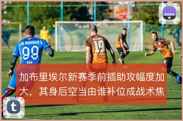 加布里埃尔新赛季前插助攻幅度加大，其身后空当由谁补位成战术焦点