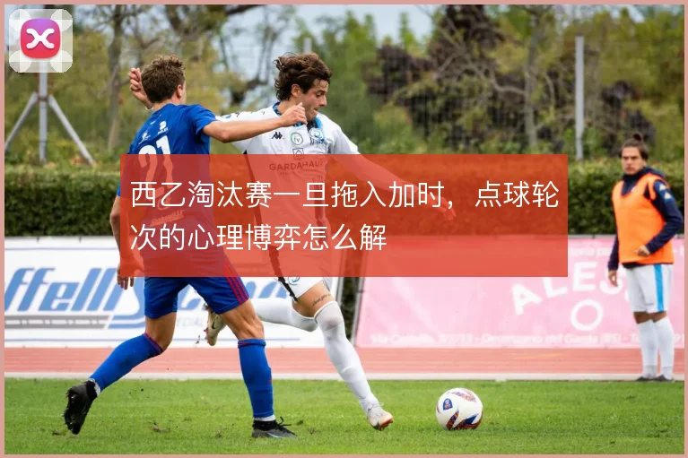 西乙淘汰赛一旦拖入加时,点球轮次的心理博弈怎么解