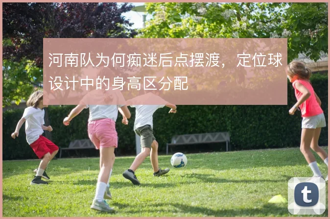 河南队为何痴迷后点摆渡,定位球设计中的身高区分配