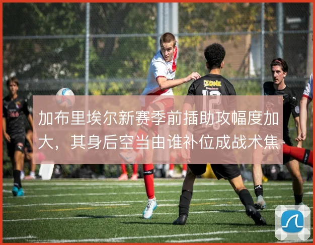 加布里埃尔新赛季前插助攻幅度加大，其身后空当由谁补位成战术焦点