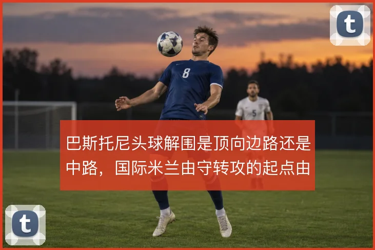 巴斯托尼头球解围是顶向边路还是中路,国际米兰由守转攻的起点由此不同
