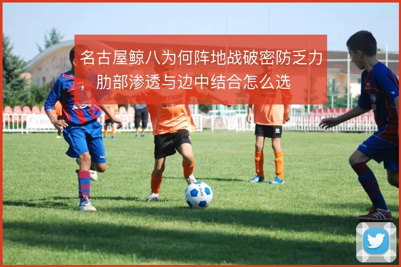 名古屋鲸八为何阵地战破密防乏力,肋部渗透与边中结合怎么选