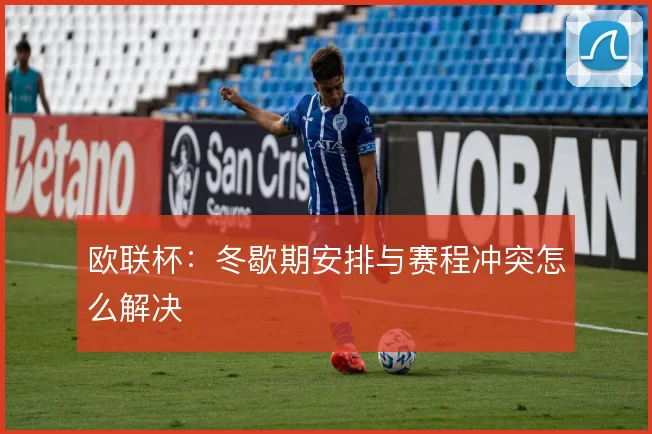 欧联杯:冬歇期安排与赛程冲突怎么解决