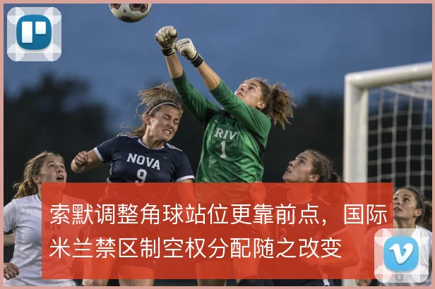索默调整角球站位更靠前点，国际米兰禁区制空权分配随之改变