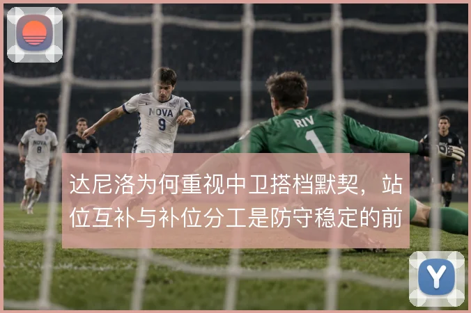 达尼洛为何重视中卫搭档默契,站位互补与补位分工是防守稳定的前提