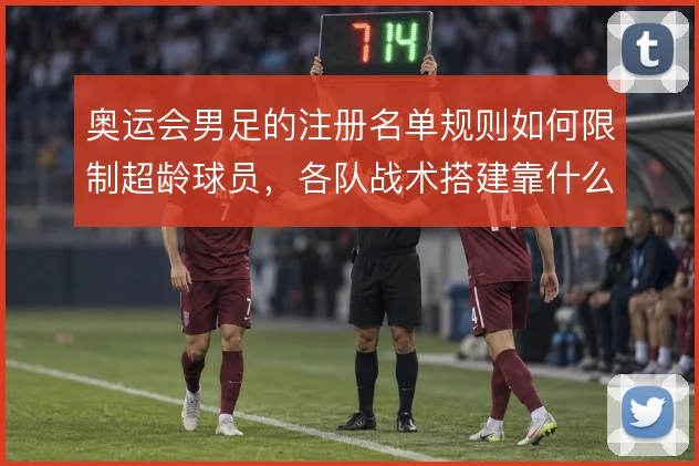 奥运会男足的注册名单规则如何限制超龄球员，各队战术搭建靠什么腾挪空间
