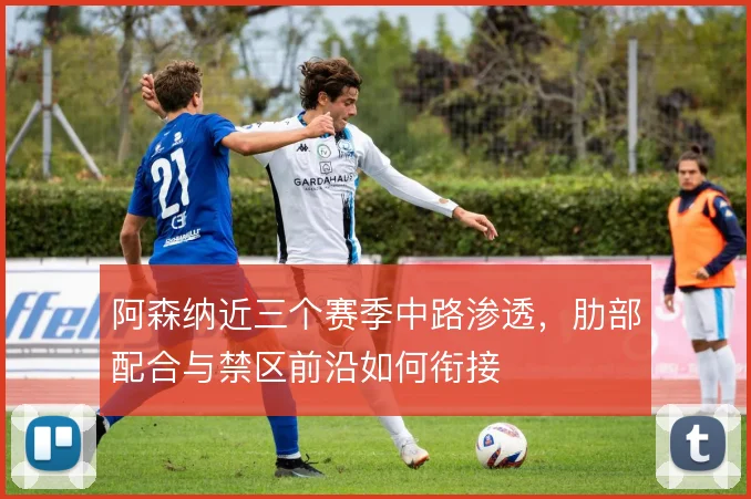 阿森纳近三个赛季中路渗透，肋部配合与禁区前沿如何衔接
