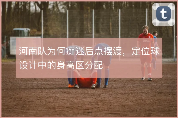 河南队为何痴迷后点摆渡,定位球设计中的身高区分配