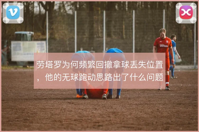 劳塔罗为何频繁回撤拿球丢失位置,他的无球跑动思路出了什么问题