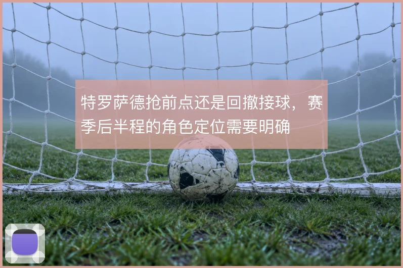 特罗萨德抢前点还是回撤接球,赛季后半程的角色定位需要明确