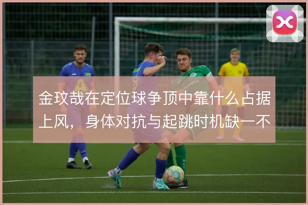 金玟哉在定位球争顶中靠什么占据上风，身体对抗与起跳时机缺一不可
