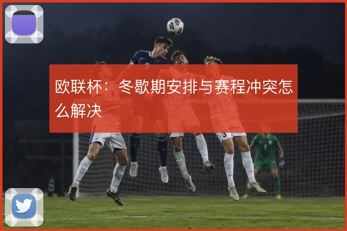 欧联杯：冬歇期安排与赛程冲突怎么解决