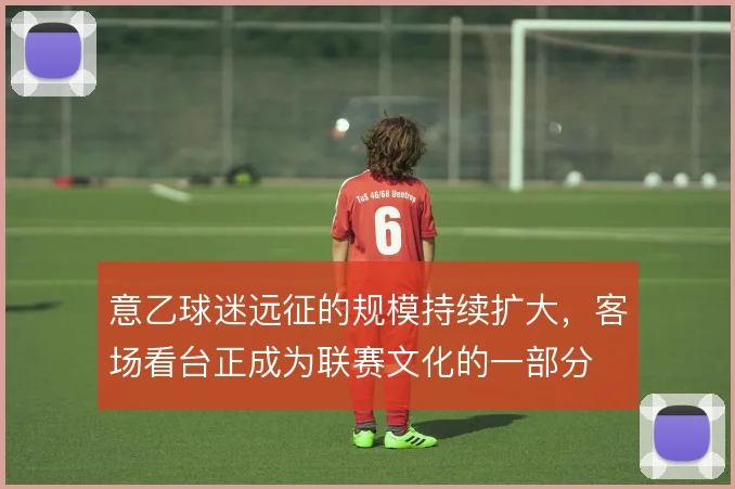 意乙球迷远征的规模持续扩大,客场看台正成为联赛文化的一部分